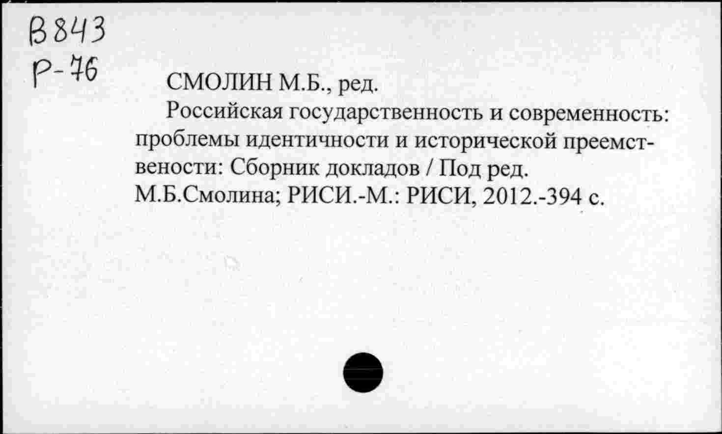 ﻿в^з
Р- % СМОЛИН М.Б., ред.
Российская государственность и современность: проблемы идентичности и исторической преемст-вености: Сборник докладов / Под ред.
М.Б.Смолина; РИСИ.-М.: РИСИ, 2012.-394 с.